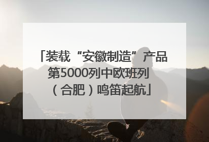 装载“安徽制造”产品 第5000列中欧班列（合肥）鸣笛起航