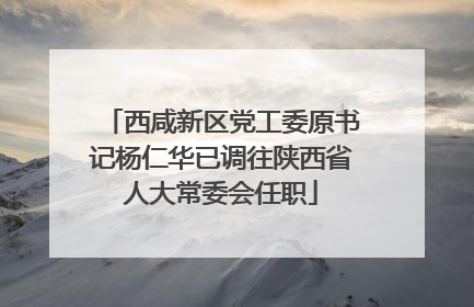 西咸新区党工委原书记杨仁华已调往陕西省人大常委会任职