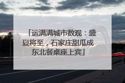 运满满城市数观：盛夏将至，石家庄甜瓜成东北餐桌座上宾
