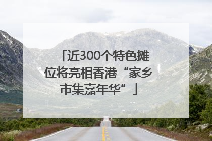 近300个特色摊位将亮相香港“家乡市集嘉年华”