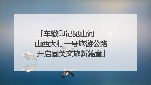 车辙印记见山河——山西太行一号旅游公路开启固关文旅新篇章