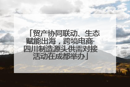 贸产协同联动、生态赋能出海，跨境电商·四川制造源头供需对接活动在成都举办