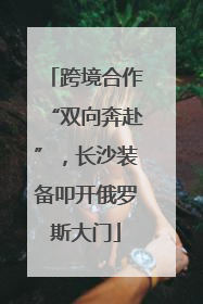 跨境合作“双向奔赴”，长沙装备叩开俄罗斯大门