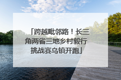 跨越毗邻路！长三角两省三地乡村毅行挑战赛乌镇开跑