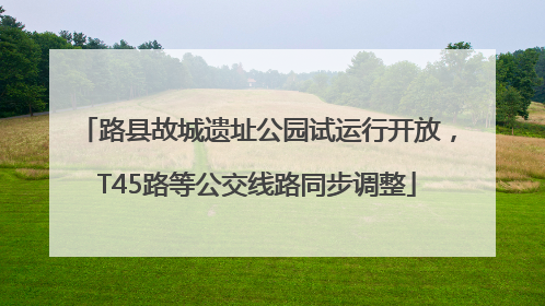 路县故城遗址公园试运行开放，T45路等公交线路同步调整