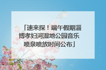 速来探！端午假期淄博孝妇河湿地公园音乐喷泉喷放时间公布