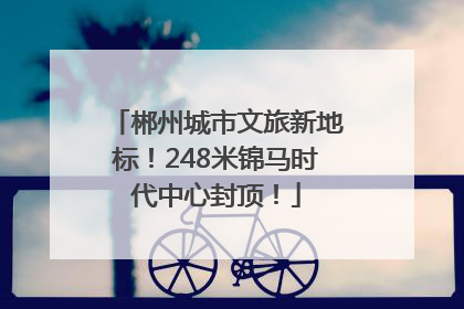 郴州城市文旅新地标！248米锦马时代中心封顶！