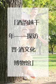 酒韵越千年——探访晋·酒文化博物馆