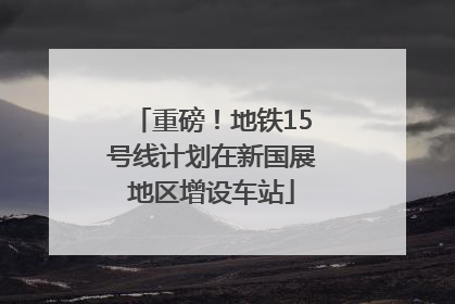 重磅！地铁15号线计划在新国展地区增设车站