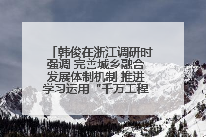 韩俊在浙江调研时强调 完善城乡融合发展体制机制 推进学习运用“千万工程”经验走深走实
