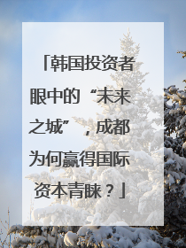 韩国投资者眼中的“未来之城”，成都为何赢得国际资本青睐？