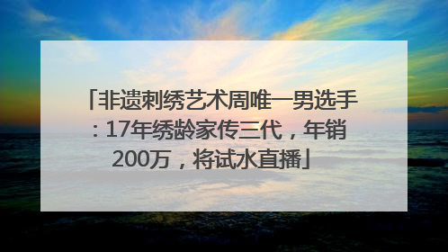 非遗刺绣艺术周唯一男选手：17年绣龄家传三代，年销200万，将试水直播