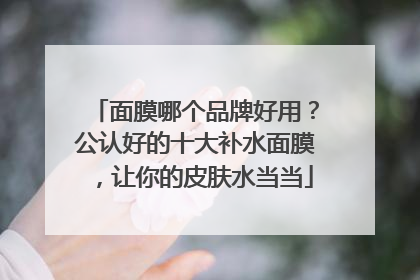 面膜哪个品牌好用？公认好的十大补水面膜，让你的皮肤水当当