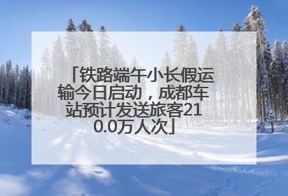 铁路端午小长假运输今日启动，成都车站预计发送旅客210.0万人次