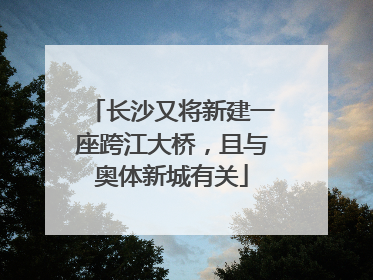 长沙又将新建一座跨江大桥，且与奥体新城有关