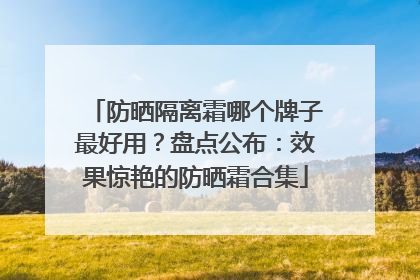 防晒隔离霜哪个牌子最好用？盘点公布：效果惊艳的防晒霜合集