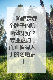 防晒霜哪个牌子的防晒效果好？专业盘点，真正值得入手的防晒霜