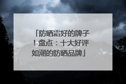 防晒霜好的牌子！盘点：十大好评如潮的防晒品牌