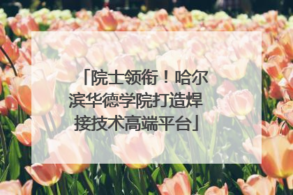 院士领衔！哈尔滨华德学院打造焊接技术高端平台