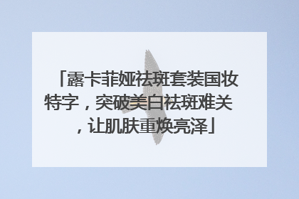 露卡菲娅祛斑套装国妆特字，突破美白祛斑难关，让肌肤重焕亮泽