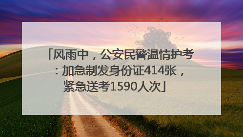 风雨中，公安民警温情护考：加急制发身份证414张，紧急送考1590人次