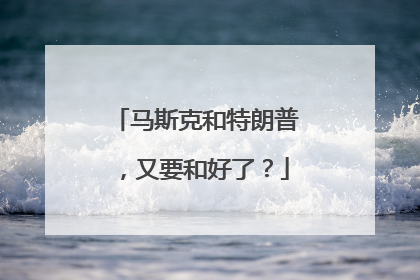 马斯克和特朗普，又要和好了？