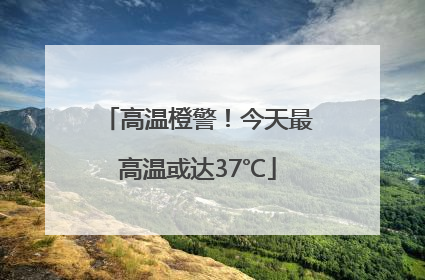 高温橙警！今天最高温或达37℃