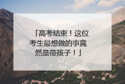 高考结束！这位考生最想做的事竟然是带孩子！