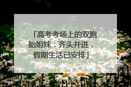高考考场上的双胞胎姐妹：齐头并进，假期生活已安排