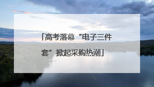 高考落幕“电子三件套”掀起采购热潮