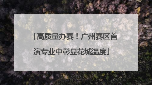 高质量办赛！广州赛区首演专业中彰显花城温度
