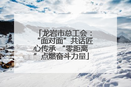 龙岩市总工会：“面对面”共话匠心传承 “零距离”点燃奋斗力量