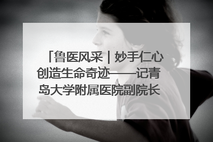 鲁医风采｜妙手仁心创造生命奇迹——记青岛大学附属医院副院长、器官移植中心主任、主任医师蔡金贞