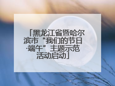 黑龙江省暨哈尔滨市“我们的节日·端午”主题示范活动启动