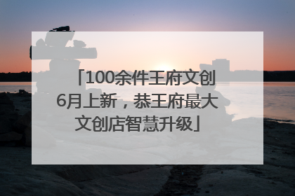 100余件王府文创6月上新，恭王府最大文创店智慧升级