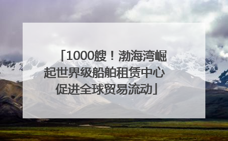 1000艘！渤海湾崛起世界级船舶租赁中心 促进全球贸易流动