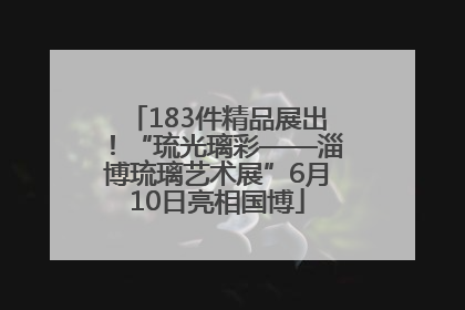 183件精品展出！“琉光璃彩——淄博琉璃艺术展”6月10日亮相国博