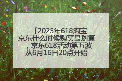 2025年618淘宝京东什么时候购买最划算，京东618活动第五波从6月16日20点开始最便宜优惠！