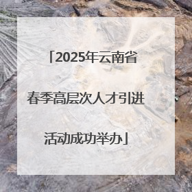 2025年云南省春季高层次人才引进活动成功举办