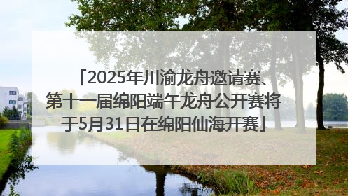 2025年川渝龙舟邀请赛、第十一届绵阳端午龙舟公开赛将于5月31日在绵阳仙海开赛