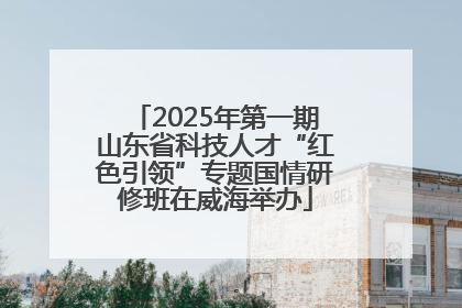 2025年第一期山东省科技人才“红色引领”专题国情研修班在威海举办