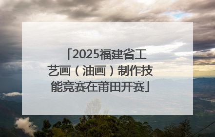 2025福建省工艺画（油画）制作技能竞赛在莆田开赛