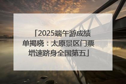 2025端午游成绩单揭晓：太原景区门票增速跻身全国第五