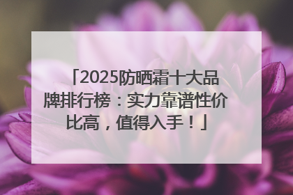 2025防晒霜十大品牌排行榜：实力靠谱性价比高，值得入手！