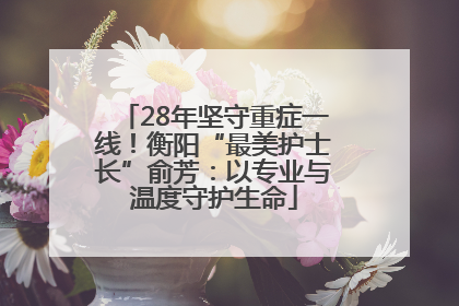 28年坚守重症一线！衡阳“最美护士长”俞芳：以专业与温度守护生命