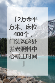 2万余平方米、床位400个，门头沟这处养老照料中心竣工时间