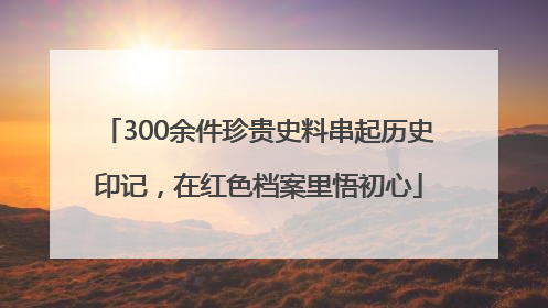 300余件珍贵史料串起历史印记，在红色档案里悟初心