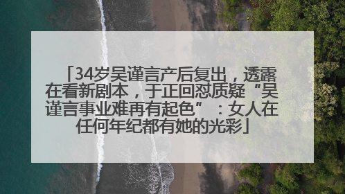 34岁吴谨言产后复出，透露在看新剧本，于正回怼质疑“吴谨言事业难再有起色”：女人在任何年纪都有她的光彩