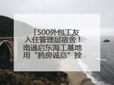 500外包工友入住管理层宿舍！南通启东海工基地用“腾房诚意”拴心留人