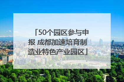 50个园区参与申报 成都加速培育制造业特色产业园区